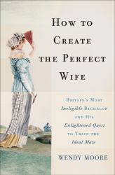 How to Create the Perfect Wife : Britain's Most Ineligible Bachelor and His Enlightened Quest to Train the Ideal Mate