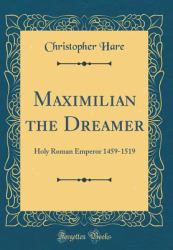 Maximilian the Dreamer : Holy Roman Emperor 1459-1519 (Classic Reprint)