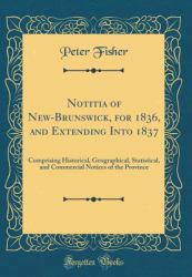 Notitia of New-Brunswick, for 1836, and Extending Into 1837 : Comprising Historical, Geographical, Statistical, and Commercial Notices of the Province (Classic Reprint)