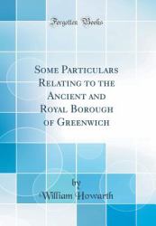 Some Particulars Relating to the Ancient and Royal Borough of Greenwich (Classic Reprint)