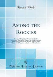 Among the Rockies : Pictures of Magnificent Scenes in the Rocky Mountains; the Master-Works of the World's Greatest Photographic Artist W. H. Jackson, Selected from Thousands of Negatives As the Gems of the Collection (Classic Reprint)