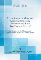 A New System of Measures, Weights, and Money, Entitled the Linn Base Decimal System : And Designed for the Adoption of All Civilized Nations, As the One Common System (Classic Reprint)