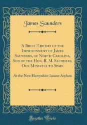 A Brief History of the Imprisonment of James Saunders, of North Carolina, Son of the Hon. R. M. Saunders, Our Minister to Spain : At the New Hampshire Insane Asylum (Classic Reprint)