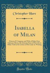 Isabella of Milan : Princess d' Aragona, and Wife of Duke Gian Galeazzo Sforza, the Intimate Story of Her Life in Milan Told in the Letters of Her Lady-In-Waiting (Classic Reprint)