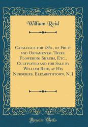 Catalogue for 1861, of Fruit and Ornamental Trees, Flowering Shrubs, etc. , Cultivated and for Sale by William Reid, at His Nurseries, Elizabethtown, N. J (Classic Reprint)