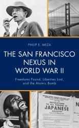 The San Francisco Nexus in World War II : Freedoms Found, Liberties Lost, and the Atomic Bomb