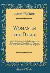 Woman in the Bible : Being a Collection of All the Passages in the Scripscriptures Which Relate to Women, with Brief Notes Explanatory and Suggestive (Classic Reprint)