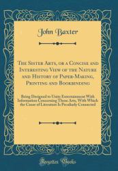 The Sister Arts, or a Concise and Interesting View of the Nature and History of Paper-Making, Printing and Bookbinding : Being Designed to Unite Entertainment with Information Concerning Those Arts, with Which the Cause of Literature Is Peculiarly Connec