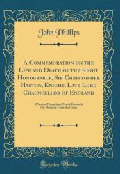 A Commemoration on the Life and Death of the Right Honourable, Sir Christopher Hatton, Knight, Late Lord Chauncellor of England : Wherein Triumphant Trueth Reuiueth His Memorie from the Graue (Classic Reprint)