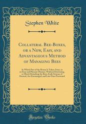 Collateral Bee-Boxes, or a New, Easy, and Advantageous Method of Managing Bees : In Which Part of the Honey Is Taken Away, in an Easy and Pleasant Manner, Without Destroying, or Much Disturbing the Bees; Early Swarms, If Desired, Are Encouraged, and Late