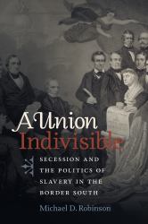 A Union Indivisible : Secession and the Politics of Slavery in the Border South