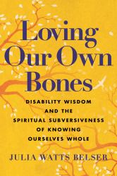 Loving Our Own Bones : Disability Wisdom and the Spiritual Subversiveness of Knowing Ourselves Whole