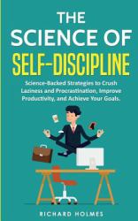 The Science of Self Discipline : Science-Backed Strategies to Crush Laziness and Procrastination, Improve Productivity, and Achieve Your Goals