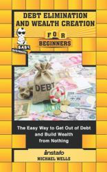 Debt Elimination and Wealth Creation for Beginners : The Easy Way to Get Out of Debt and Build Wealth from Nothing