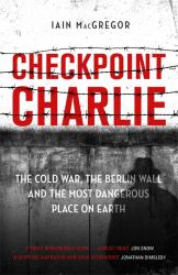 Checkpoint Charlie : The Cold War, the Berlin Wall and the Most Dangerous Place on Earth