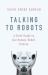 Talking to Robots : A Brief Guide to Our Human-Robot Futures