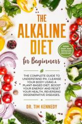 The Alkaline Diet for Beginners : The Complete Guide to Understand PH, Cleanse Your Body Using a Plant-Based Diet, Boost Your Energy, and Reset Your Health to Reverse Degenerative Diseases