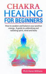 Chakra Healing for Beginners : How to Awaken and Balance Your Positive Energy. a Guide to Unblocking and Radiating Spirit, Mind and Body