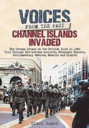 Channel Islands Invaded : The German Attack on the British Isles in 1940 Told Through Eye-Witness Accounts, Newspapers Reports, Parliamentary Debates, Memoirs and Diaries