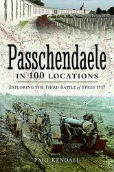 Passchendaele in 100 Locations : Exploring the Third Battle of Ypres 1917