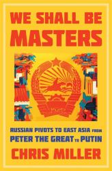 We Shall Be Masters : Russian Pivots to East Asia from Peter the Great to Putin