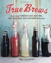 True Brews : How to Craft Fermented Cider, Beer, Wine, Sake, Soda, Mead, Kefir, and Kombucha at Home