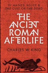 The Ancient Roman Afterlife : Di Manes, Belief, and the Cult of the Dead