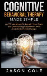 Cognitive Behavioral Therapy Made Simple : A CBT Workbook to Retrain Your Brain for Overcoming Depression and Anxiety by Psychotherapy