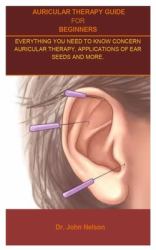 Auricular Therapy Guide for Beginners : Auricular Therapy Guide for Beginners;everything You Need to Know Concern Auricular Therapy, Applications of Ear Seeds and More