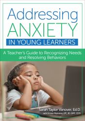 Addressing Anxiety in Young Learners : A Teacher's Guide to Recognizing Needs and Resolving Behaviors