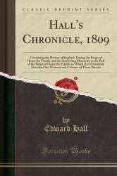 Hall's Chronicle 1809 : Containing the History of England, During the Reign of Henry the Fourth, and the Succeeding Monarchs, to the End of the Reign of Henry the Eighth, in Which Are Particularly Described the Manners and Customs of Those Periods