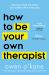 How to Be Your Own Therapist : Boost Your Mood and Reduce Your Anxiety in 10 Minutes a Day