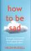 How to Be Sad : Everything I've Learned about Getting Happier, by Being Sad, Better