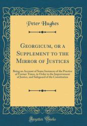 Georgicum, or a Supplement to the Mirror of Justices : Being an Account of Some Instances of the Practice of Former Times, in Order to the Improvement of Justice, and Safeguard of the Constitution (Classic Reprint)