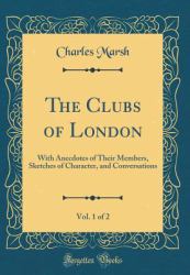 The Clubs of London, Vol. 1 Of 2 : With Anecdotes of Their Members, Sketches of Character, and Conversations (Classic Reprint)