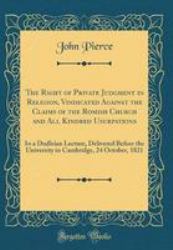 The Right of Private Judgment in Religion, Vindicated Against the Claims of the Romish Church and All Kindred Usurpations : In a Dudleian Lecture, Delivered Before the University in Cambridge, 24 October, 1821 (Classic Reprint)