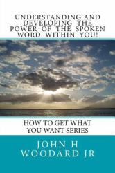 Understanding and Developing the Power of the Spoken Word Within You! : How to Get What You Want Series