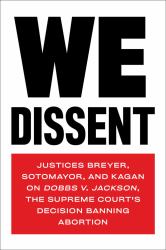 We Dissent : Justices Breyer, Sotomayor, and Kagan on Dobbs V. Jackson, the Supreme Court's Decision Banning Abortion