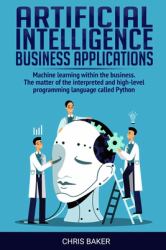 Artificial Intelligence Business Applications : Machine Learning Within the Business. the Matter of the Interpreted and High-Level Programming Language Called Python