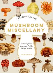 Mushroom Miscellany : An Illustrated Guide Featuring Fun Facts, Mushroom Profiles, Recipes and More