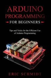 Arduino Programming for Beginners : Tips and Tricks for the Efficient Use of Arduino Programming