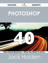 Photoshop 40 Success Secrets - 40 Most Asked Questions On Photoshop - What You Need To Know