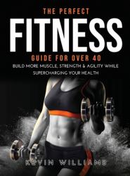 The Perfect Fitness Guide for Over 40 : Build More Muscle, Strength & Agility While Supercharging Your Health