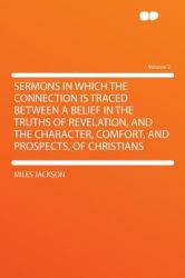 Sermons in Which the Connection Is Traced Between a Belief in the Truths of Revelation, and the Character, Comfort, and Prospects, of Christians Volum