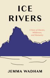 Ice Rivers : A Story of Glaciers, Wilderness, and Humanity