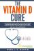 The Vitamin d Cure : 8 Surprising Ways Curing Your Undiagnosed Vitamin d Deficiency Can Revitalize Your Health, Prevent Cancer and Heart Disease, and Help You Lose Weight