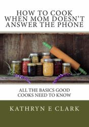 How to Cook When Mom Doesn't Answer the Phone : All the Basics Good Cooks Need to Know