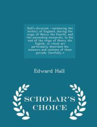 Hall's Chronicle : Containing the History of England, During the Reign of Henry the Fourth, and the Succeeding Monarchs, to the End of the Reign of Henry the Eighth, in Which Are Particularly Described the Manners and Customs of Those Periods. Carefully