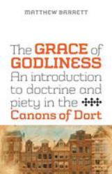 The Grace of Godliness : An Introduction to Doctrine and Piety in the Canons of Dort