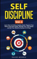 Self Discipline Vol. 1 : Learn How to Achieve Healthy Goals, Program Your Week, Break Bad Habits, Manage Your Time Better and Set Your Mind for Success in 10 Days